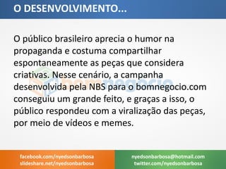 O público brasileiro aprecia o humor na propaganda e costuma compartilhar espontaneamente as peças que considera criativas. Nesse cenário, a campanha desenvolvida pela NBS para o bomnegocio.com conseguiu um grande feito, e graças a isso, o público respondeu com a viralização das peças, por meio de vídeos e memes. 
O DESENVOLVIMENTO... 
nyedsonbarbosa@hotmail.com 
twitter.com/nyedsonbarbosa 
facebook.com/nyedsonbarbosa 
slideshare.net/nyedsonbarbosa  