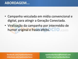 •Campanha veiculada em mídia convencional e digital, para atingir a Geração Conectada. 
•Viralização da campanha por intermédio de humor original e frases efeito. 
ABORDAGEM... 
nyedsonbarbosa@hotmail.com 
twitter.com/nyedsonbarbosa 
facebook.com/nyedsonbarbosa 
slideshare.net/nyedsonbarbosa  