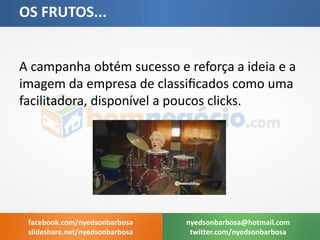 A campanha obtém sucesso e reforça a ideia e a imagem da empresa de classificados como uma facilitadora, disponível a poucos clicks. 
OS FRUTOS... 
nyedsonbarbosa@hotmail.com 
twitter.com/nyedsonbarbosa 
facebook.com/nyedsonbarbosa 
slideshare.net/nyedsonbarbosa  