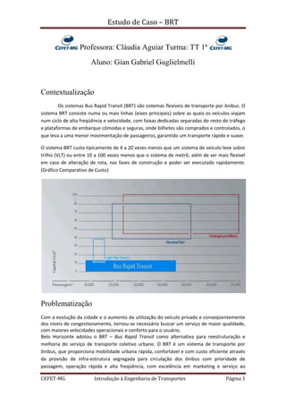  Professora: Cláudia Aguiar Turma: TT 1ª <br />Aluno: Gian Gabriel Guglielmelli<br />Contextualização <br />Os sistemas Bus Rapid Transit (BRT) são sistemas flexíveis de transporte por ônibus. O sistema BRT consiste numa ou mais linhas (eixos principais) sobre as quais os veículos viajam num ciclo de alta freqüência e velocidade, com faixas dedicadas separadas do resto do tráfego e plataformas de embarque cômodas e seguras, onde bilhetes são comprados e controlados, o que leva a uma menor movimentação de passageiros, garantido um transporte rápido e suave.<br />O sistema BRT custa tipicamente de 4 a 20 vezes menos que um sistema de veículo leve sobre trilho (VLT) ou entre 10 a 100 vezes menos que o sistema de metrô, além de ser mais flexível em caso de alteração de rota, nas fases de construção e poder ser executado rapidamente. (Gráfico Comparativo de Custo)<br />Problematização<br />Com a evolução da cidade e o aumento da utilização do veículo privado e conseqüentemente dos níveis de congestionamento, tornou-se necessário buscar um serviço de maior qualidade, com maiores velocidades operacionais e conforto para o usuário. <br />Belo Horizonte adotou o BRT – Bus Rapid Transit como alternativa para reestruturação e melhoria do serviço de transporte coletivo urbano. O BRT é um sistema de transporte por ônibus, que proporciona mobilidade urbana rápida, confortável e com custo eficiente através da provisão de infra-estrutura segregada para circulação dos ônibus com prioridade de passagem, operação rápida e alta freqüência, com excelência em marketing e serviço ao usuário, cujo objetivo será melhorar o trânsito caótico de Belo Horizonte. Tendo-se em vista que o BRT não é muito atrativo ao usuário da capital, o BRT será instalado primeiramente nos locais de acesso ao Mineirão, em função da copa de 2014 no Brasil. Caso os BRT’s Antônio Carlos-Pedro I e Pedro II-Carlos Luz tenham adesão, o projeto BRT será instalado nas avenidas da Área Central, Cristiano Machado, Tereza Cristina, Via 210, Via 710(juntamente com sua construção), Senhora do Carmo, Raja Gabaglia e Amazonas, podendo posteriormente ser implantado no Anel Rodoviário, onde funcionaria na marginal. <br />Projeto estação BHBUS São José <br />EXEMPLO : Bogotá<br />Introdução ComprimentoFreq. (Pico)Vel. MédiaNovembro de 200084 km e 114 paragens1 ônibus a cada 63 seg.26 Km/hN° de Passageiros DiáriosPassageiros diários por ônibusCapacidade passageiros p. h.Custo de Investimento1.400.0001.450.00045.000€ 3.9 milhões/km<br />A cidade planejava construir um metro desde a década de 70, porém, o metrô teve custos muito além dos orçamentos e não saiu. Resultado: caos nas ruas pela falta de estrutura global da rede e excesso de veículos. O antigo presidente da câmara, Enrique Peñalosa, criou um programa de desenvolvimento para Bogotá tendo como princípio básico: quot;
Uma cidade para as pessoas, não para os automóveisquot;
. Na busca de um conceito de transporte financeiramente viável, rapidamente implementado, individualmente adaptável, capaz de uma progressiva expansão, eficaz e ecológico, optou pelo BRT, dando origem ao TransMilenio. Este sistema de transporte local altamente eficaz, acessível a todas as camadas da população, foi construído em apenas 24 meses. O TransMilenio tem sido tão bem sucedidos desde o início, que uma rede mais abrangente está agora a ser implementadas em toda a cidade. Em 2015, o plano é que a rede seja tão ampla que abranja 80% dos moradores da cidade, com uma paragem de autocarros a 500 m de sua casa.<br />Diagnóstico<br />Belo Horizonte tem uma frota de mais de 21.000 ônibus circulando diariamente pelo hipercentro da cidade, além de uma média de 1,4 carros por pessoa, que causam transtornos enormes na hora do rush. Por não conseguir um metrô pronto até a copa de 2014, BH optará por uma opção mais barata, rápida, flexível e imediatamente concreta, que será financiada pela União. <br />O Vetor Norte da capital terá um tratamento prioritário pela transferência do Governo do Estado para a Cidade Administrativa, no bairro Serra Verde, a realização da Copa do Mundo 2014 no Mineirão e o aumento do uso do Aeroporto Internacional Tancredo Neves. O objetivo é levá-lo, porém, a todas as vias artérias de Belo Horizonte, pois por BH ser uma cidade radial todas as vias (arteriais e coletoras) tem condições de recebê-lo.<br />BH tem ainda o programa de Reestruturação Viária e Urbana de Belo Horizonte, o VIURBS, com foco em criar alternativas ao hipercentro de BH e ao Complexo da Lagoinha, ligando uma região a outra. A BHTRANS elaborou também um planejamento estratégico da mobilidade urbana até 2020, garantindo assim, que a cidade não parará.<br />Av. Cristiano Machado<br />Proposições<br />Entre as minhas proposições, acredito precisarmos investir muito em transporte público, pois precisamos de um transporte público seja de boa qualidade e tenha facilidade de circulação. Primeiro porque com isto vamos conseguir captar uma parte da demanda do carro para o transporte coletivo em determinadas rotas. Esta transferência modal de transporte, seja por ônibus, seja por metrô, que vai crescer, será muito importante para garantir a mobilidade. BH, por ser uma cidade planejada radialmente, tem seu trânsito convergindo na área central, e com os carros de todas as regiões da cidade convergindo lá, é óbvio que o trânsito fica ruim, congestionado, por isso, creio que a construção de avenidas com corredores de ônibus, sem passar pelo Centro é uma boa alternativa, além da revitalização do Anel Rodoviário e a construção do Rodoanel, para retirar o fluxo de caminhões e veículos que não se dirigem a Belo Horizonte a necessidade de passar por dentro da cidade. Entre as considerações sobre o transporte público, entendo a necessidade do BRT no momento, e é sim, uma boa escolha, entretanto não podemos pensar nele como o único modal da capital, teremos de ter sim, um metrô para conectar a região metropolitana, e as próprias regiões da cidade, com um modal integrando o outro, de modo a termos mais opções e mais qualidade de vida. <br />Fontes: BHTRANS, Memorial da Estação São José e Mercedes-Benz Portugal<br />