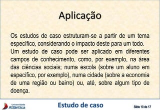 Aplicação
Os estudos de caso estruturam-se a partir de um tema
específico, considerando o impacto deste para um todo.
Um estudo de caso pode ser aplicado em diferentes
campos de conhecimento, como, por exemplo, na área
das ciências sociais; numa escola (sobre um aluno em
específico, por exemplo), numa cidade (sobre a economia
de uma região ou bairro) ou, até, sobre algum tipo de
doença.
 