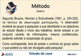 Método
(cont.)
Segundo Bruyne, Herman e Schoutheete (1991, p. 224-225),
na técnica de observação participante, “o observador
revelará ao grupo a pesquisar a sua identidade e os objectivos
do estudo desde o início dos trabalhos, tendo acesso a um
conjunto variado de informações, mesmo confidenciais,
podendo solicitar a cooperação do grupo.
Como contrapartida, terá de aceitar o controlo do grupo sobre
o que poderá ou não ser divulgado pela pesquisa”.
 