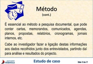 É essencial ao método a pesquisa documental, que pode
conter cartas, memorandos, comunicados, agendas,
planos, propostas, relatórios, cronogramas, jornais
internos, etc.
Cabe ao investigador fazer a ligação destas informações
aos dados recolhidos junto dos entrevistados, partindo daí
para análise e resultados do projecto.
Método
(cont.)
 