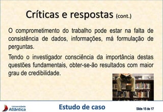 Críticas e respostas (cont.)
O comprometimento do trabalho pode estar na falta de
consistência de dados, informações, má formulação de
perguntas.
Tendo o investigador consciência da importância destas
questões fundamentais, obter-se-ão resultados com maior
grau de credibilidade.
 