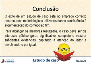 Conclusão
O êxito de um estudo de caso está no emprego correcto
dos recursos metodológicos utilizados dando consistência à
argumentação do começo ao fim.
Para alcançar os melhores resultados, o caso deve ser de
interesse público geral, significativo, completo e mostrar
suficientes evidências, captando a atenção do leitor e
envolvendo-o por igual.
 