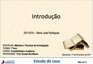 Introdução
20111514 – Maria José Rodrigues
DISCIPLINA: Métodos e Técnicas de Investigação
TURMA: 1º Ano
CURSO: Contabilidade e Auditoria
PROFESSOR : Prof. Doutor Rui Moura Barcarena, 11 de Novembro de 2011
 