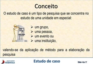 Conceito
O estudo de caso é um tipo de pesquisa que se concentra no
estudo de uma unidade em especial:
 um grupo,
 uma pessoa,
 um evento ou
 uma instituição,
valendo-se da aplicação de método para a elaboração da
pesquisa
 