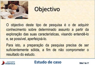 Objectivo
O objectivo deste tipo de pesquisa é o de adquirir
conhecimento sobre determinado assunto a partir da
exploração das suas características, visando entendê-lo
e, se possível, aperfeiçoá-lo.
Para isto, a preparação da pesquisa precisa de ser
suficientemente sólida, a fim de não comprometer o
resultado do estudo.
 