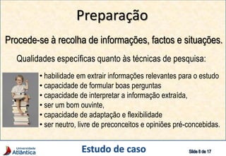 Preparação
Procede-se à recolha de informações, factos e situações.
Qualidades específicas quanto às técnicas de pesquisa:
• habilidade em extrair informações relevantes para o estudo
• capacidade de formular boas perguntas
• capacidade de interpretar a informação extraída,
• ser um bom ouvinte,
• capacidade de adaptação e flexibilidade
• ser neutro, livre de preconceitos e opiniões pré-concebidas.
 