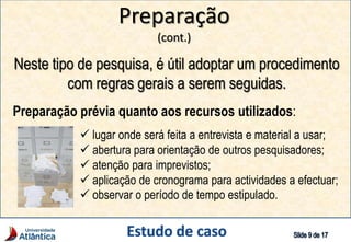 Preparação
(cont.)
Neste tipo de pesquisa, é útil adoptar um procedimento
com regras gerais a serem seguidas.
Preparação prévia quanto aos recursos utilizados:
 lugar onde será feita a entrevista e material a usar;
 abertura para orientação de outros pesquisadores;
 atenção para imprevistos;
 aplicação de cronograma para actividades a efectuar;
 observar o período de tempo estipulado.
 