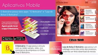 Aplicativos Mobile
O Boticário possui dois apps: “O Boticário” e “Loja de
Bolsa O Boticário”
O Boticário: O app possui vínculo
com as redes sociais, sites, o e-
commerce da empresa e o Clube
Viva O Boticário.
Loja de Bolsa O Boticário: app possui um
catálogo online dos ciclos dos produtos,
podendo ser feito download da revista.
 