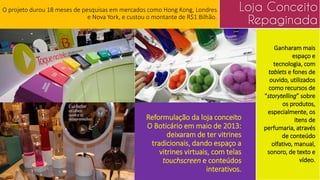 Reformulação da loja conceito
O Boticário em maio de 2013:
deixaram de ter vitrines
tradicionais, dando espaço a
vitrines virtuais, com telas
touchscreen e conteúdos
interativos.
Ganharam mais
espaço e
tecnologia, com
tablets e fones de
ouvido, utilizados
como recursos de
“storytelling” sobre
os produtos,
especialmente, os
itens de
perfumaria, através
de conteúdo
olfativo, manual,
sonoro, de texto e
vídeo.
O projeto durou 18 meses de pesquisas em mercados como Hong Kong, Londres
e Nova York, e custou o montante de R$1 Bilhão.
Loja Conceito
Repaginada
 