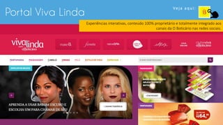 Portal Viva Linda
Ve j a a q u i :
Experiências interativas, conteúdo 100% proprietário e totalmente integrado aos
canais da O Boticário nas redes sociais.
 