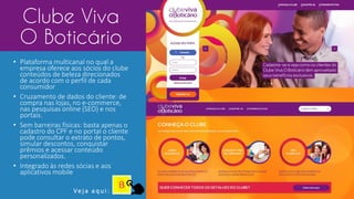 Clube Viva
O Boticário
• Plataforma multicanal no qual a
empresa oferece aos sócios do clube
conteúdos de beleza direcionados
de acordo com o perfil de cada
consumidor
• Cruzamento de dados do cliente: de
compra nas lojas, no e-commerce,
nas pesquisas online (SEO) e nos
portais.
• Sem barreiras físicas: basta apenas o
cadastro do CPF e no portal o cliente
pode consultar o extrato de pontos,
simular descontos, conquistar
prêmios e acessar conteúdo
personalizados.
• Integrado às redes sócias e aos
aplicativos mobile
Ve j a a q u i :
 