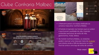 • O Boticário possui um espaço dedicado ao
universo masculino: Confraria Malbec
• O hotsite é inspirado nos homens que se cuidam
e que buscam qualidade de vida, trazendo
conteúdos exclusivos de estilo de vida,
gastronomia, moda, beleza.
• No hotsite Confraria Malbec, os visitantes
podem reservar uma mesa por meio do Grubster
com direito ainda a 30% de desconto no valor
final da conta e uma taça de vinho de cortesia.
Clube Confraria Malbec
Ve j a a q u i :
 