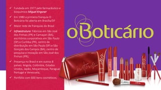  Fundada em 1977 pelo farmacêutico e
bioquímico Miguel Krigsner
 Em 1980 a primeira franquia O
Boticário foi aberta em Brasília/DF
 Maior rede de franquias do Brasil
 Infraestrutura: Fábricas em São José
dos Pinhais (PR) e Camaçari (BA),
escritórios corporativos em São Paulo
(SP) e Curitiba (PR), centro de
distribuição em São Paulo (SP) e São
Gonçalo dos Campos (BA), centro de
pesquisa e inovação em São José dos
Pinhais (PR);
 Presença no Brasil e em outros 8
países: Angola, Colômbia, Estados
Unidos, Japão, Moçambique, Paraguai,
Portugal e Venezuela;
 Portfólio com 600 itens cosméticos;
 