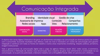 COMUNICAÇÃO
DIGITAL
RELAÇÕES
PÚBLICAS
MARKETING
PUBLICIDADE &
PROPAGANDA
Comunicação Integrada
Branding Identidade visual Gestão de crise
Assessoria de imprensa Conteúdo Campanhas
Redes sociais Apps Sites Relacionamento
O objetivo dos canais digitas O Boticário é de gerar um alinhamento estratégico da comunicação em diversos pontos de contato
com o consumidor, buscando resultados mais efetivos. Cada vez mais é necessário um núcleo de comunicação para garantir
integração e coerência com todas as frentes de trabalho e outras áreas importantes (marketing, relações públicas, jornalismo,
imagem institucional).
Todo o gerenciamento da comunicação digital está a cargo da agência W3haus desde 2012: redes sociais, e-commerce,
relacionamento e fidelização de clientes. Essa terceirização teve o objetivo de gerar mais alinhamento e continuidade na sua
comunicação. Já na parte de publicidade, o Boticário trabalha com a AlmapBBDO desde 2004, em parceria com a W3Haus.
 