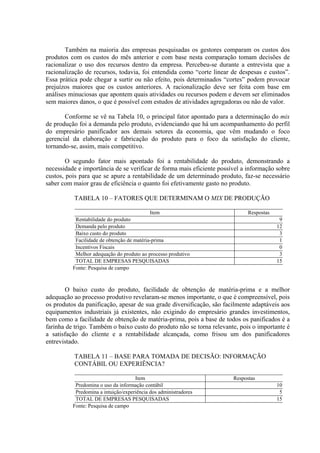 Também na maioria das empresas pesquisadas os gestores comparam os custos dos
produtos com os custos do mês anterior e com base nesta comparação tomam decisões de
racionalizar o uso dos recursos dentro da empresa. Percebeu-se durante a entrevista que a
racionalização de recursos, todavia, foi entendida como “corte linear de despesas e custos”.
Essa prática pode chegar a surtir ou não efeito, pois determinados “cortes” podem provocar
prejuízos maiores que os custos anteriores. A racionalização deve ser feita com base em
análises minuciosas que apontem quais atividades ou recursos podem e devem ser eliminados
sem maiores danos, o que é possível com estudos de atividades agregadoras ou não de valor.

       Conforme se vê na Tabela 10, o principal fator apontado para a determinação do mix
de produção foi a demanda pelo produto, evidenciando que há um acompanhamento do perfil
do empresário panificador aos demais setores da economia, que vêm mudando o foco
gerencial da elaboração e fabricação do produto para o foco da satisfação do cliente,
tornando-se, assim, mais competitivo.

        O segundo fator mais apontado foi a rentabilidade do produto, demonstrando a
necessidade e importância de se verificar de forma mais eficiente possível a informação sobre
custos, pois para que se apure a rentabilidade de um determinado produto, faz-se necessário
saber com maior grau de eficiência o quanto foi efetivamente gasto no produto.

          TABELA 10 – FATORES QUE DETERMINAM O MIX DE PRODUÇÃO

                                            Item                             Respostas
           Rentabilidade do produto                                                       9
           Demanda pelo produto                                                          12
           Baixo custo do produto                                                         3
           Facilidade de obtenção de matéria-prima                                        1
           Incentivos Fiscais                                                             0
           Melhor adequação do produto ao processo produtivo                              3
           TOTAL DE EMPRESAS PESQUISADAS                                                 15
          Fonte: Pesquisa de campo



       O baixo custo do produto, facilidade de obtenção de matéria-prima e a melhor
adequação ao processo produtivo revelaram-se menos importante, o que é compreensível, pois
os produtos da panificação, apesar de sua grade diversificação, são facilmente adaptáveis aos
equipamentos industriais já existentes, não exigindo do empresário grandes investimentos,
bem como a facilidade de obtenção de matéria-prima, pois a base de todos os panificados é a
farinha de trigo. Também o baixo custo do produto não se torna relevante, pois o importante é
a satisfação do cliente e a rentabilidade alcançada, como frisou um dos panificadores
entrevistado.

          TABELA 11 – BASE PARA TOMADA DE DECISÃO: INFORMAÇÃO
          CONTÁBIL OU EXPERIÊNCIA?

                                     Item                              Respostas
           Predomina o uso da informação contábil                                        10
           Predomina a intuição/experiência dos administradores                           5
           TOTAL DE EMPRESAS PESQUISADAS                                                 15
          Fonte: Pesquisa de campo
 