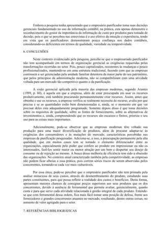 Embora a pesquisa tenha apresentado que o empresário panificador toma suas decisões
gerenciais fundamentado no uso da informação contábil, na prática, esta apenas demonstra o
reconhecimento do gestor da importância da informação de custo por produtos para tomada de
decisão, pois o que se percebeu nas entrevistas é o uso efetivo da intuição e experiência, tendo
em vista que os panificadores demonstraram pouca confiança nos dados contábeis,
considerando-os deficientes em termos de qualidade, variedade ou tempestividade.

6. CONCLUSÕES

        Neste contexto evidenciado pela pesquisa, percebe-se que o empresariado panificador
não tem acompanhado em termos de organização gerencial as exigências requeridas pelas
transformações ocorridas no setor. Pois, pouco capitalizados, resistentes às mudanças e pouco
profissionalizados, mantendo-se em uma estrutura tradicional, fazendo com que as empresas
continuem a ser gerenciadas pela unidade familiar detentora da maior parte do seu patrimônio,
que pelos princípios da administração moderna, não se compatibilizam com uma atividade
voltada para um mercado tão competitivo quanto o da panificação.

       A visão gerencial aplicada pela maioria das empresas modernas, segundo Arantes
(1999, p. 60), é aquela em que a empresa, além de estar preocupada em usar os recursos
produtivamente, está também procurando permanentemente criar recursos. Assim, antes que
obtenha e use os recursos, a empresa verifica se realmente necessita do recurso, avalia por que
precisa e se as quantidades estão bem dimensionadas e, ainda, se o momento em que vai
precisar deles esta adequadamente programado. Somente depois disso é que toma decisões
sobre os requisitos de qualidade, sobre as fontes de fornecimento, sobre as alternativas de
investimentos e, ainda, compreendendo que os recursos são escassos e finitos, prioriza o seu
uso para as coisas mais importantes.

        Adicionalmente, pode-se observar que as empresas modernas têm voltado sua
produção para uma maior diversificação de produtos, além de procurar adaptar-se às
exigências dos consumidores e às mutações do mercado, características percebidas nas
empresas de panificação pesquisadas. Adiciona-se, a isso, a preocupação permanente pela alta
qualidade, que em muitos casos tem se tornado o elemento diferenciador entre as
organizações, especialmente pelo poder que confere ao produto em impressionar ou não os
interessados, fazê-los sentir maior ou menor atração por um bem e despertar seu desejo de
consumo ou de rejeição ao mesmo. A busca dessa melhoria de eficiência tem sido a obsessão
das organizações. No contexto atual caracterizado também pela competitividade, as empresas
não podem ficar alheias a essa prática, pois correm sérios riscos de serem absorvidas pelos
concorrentes, tornando-se cada vez mais vulneráveis.

        Por essa ótica, pode-se perceber que o empresário panificador não tem primado pela
análise minuciosa de seus custos, através do desmembramento do produto, estudando suas
partes constituintes, para que possa refletir a realidade dos custos e benefícios. Desta forma,
apresentam maiores chances de consignar preços superiores aos seus produtos que os dos
concorrentes, devido à ausência de ferramental que permita avaliar, gerencialmente, quanto
custa e para que serve cada atividade relacionada à gestão integral de cada produto. Entende-
se que com ferramental dessa ordem, fica mais fácil tomar uma posição de defesa, frente aos
fornecedores e grandes concorrentes atuantes no mercado, resultando, dentre outras coisas, no
aumento de valor agregado para o setor.

7. REFERÊNCIAS BIBLIOGRÁFICAS
 