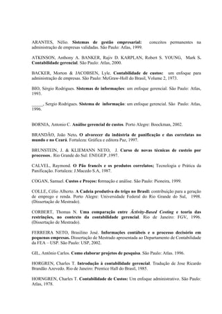 ARANTES, Nélio. Sistemas de gestão empresarial:                conceitos permanentes na
administração de empresas validadas. São Paulo: Atlas, 1999.

ATKINSON, Anthony A. BANKER, Rajiv D. KARPLAN, Robert S. YOUNG, Mark S.
Contabilidade gerencial. São Paulo: Atlas, 2000.

BACKER, Morton & JACOBSEN, Lyle. Contabilidade de custos: um enfoque para
administração de empresas. São Paulo: McGraw-Holl do Brasil, Volume 2, 1973.

BIO, Sérgio Rodrigues. Sistemas de informações: um enfoque gerencial. São Paulo: Atlas,
1993.

_____, Sergio Rodrigues. Sistema de informação: um enfoque gerencial. São Paulo: Atlas,
1996.


BORNIA, Antonio C. Análise gerencial de custos. Porto Alegre: Boockman, 2002.

BRANDÃO, João Neto. O alvorecer da indústria de panificação e das correlatas no
mundo e no Ceará. Fortaleza: Gráfica e editora Paz, 1997.

BRUNSTEIN, J. & KLIEMANN NETO, J. Curso de novas técnicas de custeio por
processos.. Rio Grande do Sul: ENEGEP ,1997.

CALVEL, Raymond. O Pão francês e os produtos correlatos; Tecnologia e Prática da
Panificação. Fortaleza: J.Macedo S.A, 1987.

COGAN, Samuel. Custos e Preços: formação e análise. São Paulo: Pioneira, 1999.

COLLE, Célio Alberto. A Cadeia produtiva do trigo no Brasil: contribuição para a geração
de emprego e renda. Porto Alegre: Universidade Federal do Rio Grande do Sul, 1998.
(Dissertação de Mestrado).

CORBERT, Thomas N. Uma comparação entre Äctivity-Based Costing e teoria das
restrinções, no contexto da contabilidade gerencial. Rio de Janeiro: FGV, 1996.
(Dissertação de Mestrado).

FERREIRA NETO, Brasilino José. Informações contábeis e o processo decisório em
pequenas empresas. Dissertação de Mestrado apresentada ao Departamento de Contabilidade
da FEA – USP. São Paulo: USP, 2002.

GIL, Antônio Carlos. Como elaborar projetos de pesquisa. São Paulo: Atlas. 1996.

HORGREN, Charles T. Introdução à contabilidade gerencial. Tradução de Jose Ricardo
Brandão Azevedo. Rio de Janeiro: Prentice Hall do Brasil, 1985.

HORNGREN, Charles T. Contabilidade de Custos: Um enfoque administrativo. São Paulo:
Atlas, 1978.
 