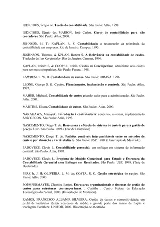 IUDÍCIBUS, Sérgio de. Teoria da contabilidade. São Paulo: Atlas, 1998.

IUDÍCIBUS, Sérgio de; MARION, José Carlos. Curso de contabilidade para não
contadores. São Paulo: Atlas, 2000.

JOHNSON, H. T.; KAPLAN, R. S. Contabilidade: a restauração da relevância da
contabilidade nas empresas. Rio de Janeiro: Campus, 1993.

JOSHNSON, Thomas. & KPLAN, Robert S. A Relevância da contabilidade de custos.
Tradução de Ivo Korytowsky. Rio de Janeiro: Campus, 1996.

KAPLAN, Robert S. & COOPER, Robin. Custos de Desempenho: administre seus custos
para ser mais competitivo. São Paulo. Futura, 1998.

LAWRENCE, W. B. Contabilidade de custos. São Paulo: IBRASA. 1996

LEONE, George S. G. Custos, Planejamento, implantação e controle. São Paulo: Atlas,
1997.

MAHER, Michael. Contabilidade de custo: criando valor para a administração. São Paulo.
Atlas. 2001.

MARTINS, Eliseu. Contabilidade de custos. São Paulo: Atlas. 2000.

NAKAGAWA, Masayuki. Introdução à controladoria: conceitos, sistemas, implementação
Série GECON. São Paulo: Atlas, 1993.

NASCIMENTO, Diogo T. do. Bases para a eficácia de sistema de custeio para a gestão de
preços. USP. São Paulo. 1989. (Tese de Doutorado)

NASCIMENTO, Diogo T. do. Padrões contáveis intercambiáveis entre os métodos de
custeio por absorção e variável/direto. São Paulo: USP, 1980. (Dissertação de Mestrado).

PADOVEZE, Clovis L. Contabilidade gerencial: um enfoque em sistema de informação
contábil. São Paulo: Atlas, 1997.

PADOVEZE, Clovis L. Proposta de Modelo Conceitual para Estudo e Estrutura da
Contabilidade Gerencial com Enfoque em Resultados. São Paulo: USP, 1998. (Tese de
Doutorado)

PERZ Jr, J. H; OLIVEIRA, L. M. de; COSTA, R. G. Gestão estratégica de custos. São
Paulo: Atlas, 2003.

POPMPERMAYER, Cleonice Bastos. Estruturas organizacionais e sistemas de gestão de
custos para estruturas contemporâneas. . Curitiba : Centro Federal de Educação
Tecnológica do Paraná, 2000. (Dissertação de Mestrado).

RAMOS, FRANCISCO ALBANIR SILVEIRA. Gestão de custos e competitividade: um
perfil de indústrias têxteis cearenses de médio e grande porte dos ramos de fiação e
tecelagem. Fortaleza: UNIFOR, 2000. Dissertação de Mestrado.
 
