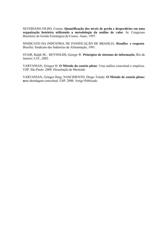 SEVERIANO FILHO, Cosmo. Quantificação dos níveis de perda e desperdícios em uma
organização hoteleira utilizando a metodologia da análise de valor. In: Congresso
Brasileiro de Gestão Estratégica de Custos. Anais. 1997.

SINDICATO DA INDÚSTRIA DE PANIFICAÇÃO DE BRASILIA. Desafios e resposta.
Brasília: Sindicato das Indústrias de Alimentação, 1991.

STAIR, Ralph M.; REYNOLDS, George W. Princípios de sistemas de informação. Rio de
Janeiro: LTC, 2002.

VARTANIAN, Gringor H. O Método do custeio pleno: Uma análise conceitual e empírica.
USP. São Paulo: 2000. Dissertação de Mestrado

VARTANIAN, Gringor Haig; NASCIMENTO, Diogo Toledo. O Método de custeio pleno:
uma abordagem conceitual. USP. 2000. Artigo Publicado.
 