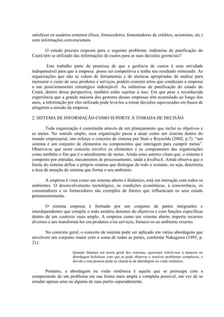 satisfazer os usuários externos (fisco, fornecedores, fomentadores de créditos, acionistas, etc.)
com informações convencionais.

       O estudo procura resposta para o seguinte problema: indústrias de panificação do
Ceará têm se utilizado das informações de custos para as suas decisões gerenciais?

        Este trabalho parte da premissa de que a gerência de custos é uma atividade
indispensável para que a empresa possa ser competitiva e tenha seu resultado otimizado. As
organizações que não se valem de ferramentas e de técnicas apropriadas de análise para
mensurar o custo de seus produtos e serviços, podem cometer erros que conduzam a empresa
a um posicionamento estratégico indesejável. As indústrias de panificação do estado do
Ceará, dentro dessa perspectiva, também estão sujeitas a isso. Em que pese a reconhecida
experiência que a grande maioria dos gestores dessas empresas têm acumulado ao longo dos
anos, a informação por eles utilizada pode levá-los a tomar decisões equivocadas em busca de
atingirem a missão da empresa.

2. SISTEMA DE INFORMAÇÃO COMO SUPORTE À TOMADA DE DECISÃO

        Toda organização é constituída através de um planejamento que inclui os objetivos e
as metas. No sentido amplo, essa organização passa a atuar como um sistema dentro do
mundo empresarial, isto reforça o conceito de sistema por Stair e Reynolds (2002, p.7): “um
sistema é um conjunto de elementos ou componentes que interagem para cumprir metas”.
Observa-se que neste conceito envolve os elementos e os componentes das organizações
como também o fim que é o atendimento de metas. Ainda estes autores citam que, o sistema é
composto por entradas, mecanismos de processamento, saída e feedback. Ainda observa que o
limite do sistema define o próprio sistema que distingue de todo o restante, ou seja, determina
a área de atuação do sistema que forma o seu ambiente.

      A empresa é vista como um sistema aberto e dinâmico, está em interação com todos os
ambientes. O desenvolvimento tecnológico, as condições econômicas, a concorrência, os
consumidores e os fornecedores são exemplos de fatores que influenciam os seus estado
permanentemente.

       O sistema empresa é formado por um conjunto de partes integrantes e
interdependentes que compõe o todo unitário detentor de objetivos e com funções específicas
dentro de um contexto mais amplo. A empresa como um sistema aberto importa recursos
diversos e aos transformá-los em produtos e/ou serviços, fornece-os ao ambiente externo.

       No contexto geral, o conceito de sistema pode ser aplicado em várias abordagens que
envolvem um conjunto maior com a soma de todas as partes, conforme Nakagawa (1993, p.
21):

                       Quando falamos em teoria geral dos sistemas, queremos referir-nos à maneira ou
                       abordagem holísticas com que se pode observar e resolver problemas complexos, e
                       devido a esta postura pode-se chamá-la de abordagem ou visão sistêmica.

       Portanto, a abordagem ou visão sistêmica é aquela que se preocupa com a
compreensão de um problema em sua forma mais ampla e completa possível, em vez de se
estudar apenas uma ou alguma de suas partes separadamente.
 