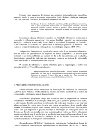 Existem várias categorias de sistemas que produzem informações mais especificas,
buscando atender a todos os segmentos empresariais. Nash e Roberts citado por Nakagawa
(1993:63), descreve a definição de sistema de informação em uma:

                      Combinação de pessoas, facilidades, tecnologias, mídias procedimentos e controles,
                      com as quais se pretende manter canais de comunicações relevantes, processar
                      transações rotineiras, chamar a atenção do gerente e outras pessoas para eventos
                      internos e externos significativos e assegurar as bases para tomadas de decisão
                      inteligentes.



        Existem dois tipos de informações quanto a sua finalidade: informações operacionais e
gerenciais. A informação operacional tem como finalidade permitir que determinadas
operações continuem acontecendo dentro do ciclo operacional da empresa, ela é estática,
exata e absoluta. Ao contrário da operacional, a informação gerencial é dinâmica, tem
caráter de comparabilidade entre o planejado e o executado pela empresa (BIO, 1996).

        Independente do tamanho da organização esta necessita de um sistema de informação,
para ter acesso as oportunidades de negócios no mundo competitivo. Os desafios para
enfrentar os diversos problemas que surgem no dia a dia nas empresas com os clientes,
fornecedores e pessoal são cada vez mais constantes requerem um sistema de informação
capaz para atender às necessidades de cada empresa.

       O sistema de informação é muito importante para as organizações e sobre essa
importância Silva (1994, p.12 ) assim discorre:

                     [...] pode-se perceber que o sistema de informação é o centro nervoso de qualquer
                     organização, pois é ele que dá as condições necessárias para que os outros sistema
                     funcionem na empresa. É através dele que se mantém um fluxo constante de
                     informação para a fabricação, tomada de decisão e controle, etc.




3. PROCEDIMENTOS METODOLÓGICOS

      Foram utilizados dados secundários da Associação das indústrias de Panificação
(ABIP) e dados primários obtidos através de pesquisa de campo, utilizando-se da técnica de
comunicação e interrogação através de questionário.

        Realizou-se a pesquisa de campo para evidenciar como os empresários de Fortaleza
consideram a importância da informação sobre custos, se há controles gerenciais dos custos,
se são tomadas decisões com base na informação de custos por produtos, se as empresas
adotam métodos de custeio para alocação dos custos aos produtos, desde quando adota
métodos de custeio na empresa, quais áreas ou setores das empresas utilizam a informação de
custos, com que freqüência os gestores recorrem a informações de custos para tomada de
decisão, que decisões são tomadas com base na informação de custos, que fatores influenciam
na determinação do mix de produção e se predomina nas organizações uma cultura de uso
efetivo dos sistemas de informações contábeis ou se as decisões baseiam-se mais na
experiência (intuição ou feeling) dos administradores.

       De acordo com o SINDIPAN (Sindicato das Indústrias de Panificação do Estado do
Ceará) o número de estabelecimento regulamentados em setembro de 2003 era de 135. Desse
 