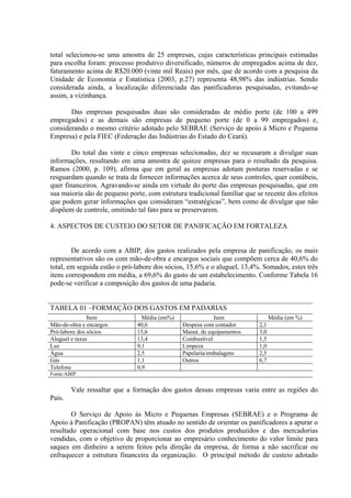 total selecionou-se uma amostra de 25 empresas, cujas características principais estimadas
para escolha foram: processo produtivo diversificado, números de empregados acima de dez,
faturamento acima de R$20.000 (vinte mil Reais) por mês, que de acordo com a pesquisa da
Unidade de Economia e Estatística (2003, p.27) representa 48,98% das indústrias. Sendo
considerada ainda, a localização diferenciada das panificadoras pesquisadas, evitando-se
assim, a vizinhança.

       Das empresas pesquisadas duas são consideradas de médio porte (de 100 a 499
empregados) e as demais são empresas de pequeno porte (de 0 a 99 empregados) e,
considerando o mesmo critério adotado pelo SEBRAE (Serviço de apoio à Micro e Pequena
Empresa) e pela FIEC (Federação das Indústrias do Estado do Ceará).

        Do total das vinte e cinco empresas selecionadas, dez se recusaram a divulgar suas
informações, resultando em uma amostra de quinze empresas para o resultado da pesquisa.
Ramos (2000, p. 109), afirma que em geral as empresas adotam posturas reservadas e se
resguardam quando se trata de fornecer informações acerca de seus controles, quer contábeis,
quer financeiros. Agravando-se ainda em virtude do porte das empresas pesquisadas, que em
sua maioria são de pequeno porte, com estrutura tradicional familiar que se recente dos efeitos
que podem gerar informações que consideram “estratégicas”, bem como de divulgar que não
dispõem de controle, omitindo tal fato para se preservarem.

4. ASPECTOS DE CUSTEIO DO SETOR DE PANIFICAÇÃO EM FORTALEZA


        De acordo com a ABIP, dos gastos realizados pela empresa de panificação, os mais
representativos são os com mão-de-obra e encargos sociais que compõem cerca de 40,6% do
total, em seguida estão o pró-labore dos sócios, 15,6% e o aluguel, 13,4%. Somados, estes três
itens correspondem em média, a 69,6% do gasto de um estabelecimento. Conforme Tabela 16
pode-se verificar a composição dos gastos de uma padaria.


TABELA 01 –FORMAÇÃO DOS GASTOS EM PADARIAS
               Item             Média (em%)               Item                  Média (em %)
Mão-de-obra e encargos        40,6            Despesa com contador        2,1
Pró-labore dos sócios         15,6            Manut. de equipamentos      3,0
Aluguel e taxas               13,4            Combustível                 1,5
Luz                           9,1             Limpeza                     1,0
Água                          2,5             Papelaria/embalagens        2,5
Gás                           1,1             Outros                      6,7
Telefone                      0,9
Fonte:ABIP.


        Vale ressaltar que a formação dos gastos dessas empresas varia entre as regiões do
País.

        O Serviço de Apoio às Micro e Pequenas Empresas (SEBRAE) e o Programa de
Apoio à Panificação (PROPAN) têm atuado no sentido de orientar os panificadores a apurar o
resultado operacional com base nos custos dos produtos produzidos e das mercadorias
vendidas, com o objetivo de proporcionar ao empresário conhecimento do valor limite para
saques em dinheiro a serem feitos pela direção da empresa, de forma a não sacrificar ou
enfraquecer a estrutura financeira da organização. O principal método de custeio adotado
 