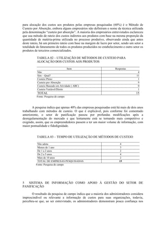 para alocação dos custos aos produtos pelas empresas pesquisadas (60%) é o Método de
Custeio por Absorção, embora alguns empresários não definiram o nome da técnica utilizada
pela denominação “custeio por absorção”. A maioria dos empresários entrevistados esclareceu
que usa método de rateio dos custos indiretos aos produtos com base na mesma proporção da
quantidade de matéria-prima utilizada no processo produtivo, observando ainda que antes
deste rateio, há um primeiro rateio com base na margem de lucro por setor, sendo um setor a
totalidade do faturamento de todos os produtos produzidos no estabelecimento e outro setor os
produtos de terceiros comercializados.

           TABELA 02 – UTILIZAÇÃO DE MÉTODOS DE CUSTEIO PARA
           ALOCAÇÃO DOS CUSTOS AOS PRODUTOS

                                    Item                               Respostas
           Não                                                                           4
           Sim – Qual?                                                                  11
           Custeio Pleno                                                                 1
           Custeio por Absorção                                                          9
           Custeio Baseado em Atividade ( ABC)                                           0
           Custeio Variável/Direto                                                       1
           TOTAL                                                                       15
          Fonte: Pesquisa de campo



       A pesquisa indica que apenas 40% das empresas pesquisadas está há mais de dois anos
trabalhando com métodos de custeio. O que é explicável, pois conforme foi comentado
anteriorente, o setor de panificação passou por profundas modificações após a
desregulamentação do mercado e que lentamente está se tornando mais competitivo e
exigindo, assim, que os empreendedores passem a ter um maior volume de informação, com
maior pontualidade e fidedignidade.


           TABELA 03 – TEMPO DE UTILIZAÇÃO DE MÉTODOS DE CUSTEIO

           Não adota                                                       4
           Menos de 1 ano                                                  3
           De 1 a 2 anos                                                   2
           De 2 a 5 anos                                                   4
           Mais de 10 anos                                                 2
           TOTAL DE EMPRESAS PESQUISADAS                                  15
          Fonte: Pesquisa de campo




5  SISTEMA DE INFORMAÇÃO COMO APOIO À GESTÃO DO SETOR DE
PANIFICAÇÃO

       O resultado da pesquisa de campo indica que a maioria dos administradores considera
imprescindível ou relevante a informação de custos para suas organizações, todavia,
percebeu-se que, ao ser entrevistado, os administradores demonstram pouca confiança nos
 