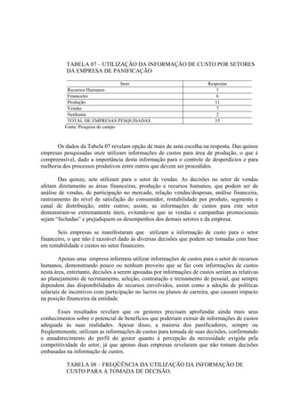TABELA 07 – UTILIZAÇÃO DA INFORMAÇÃO DE CUSTO POR SETORES
           DA EMPRESA DE PANIFICAÇÃO

                                   Item                                  Respostas
           Recursos Humanos                                                  1
           Financeiro                                                        6
           Produção                                                         11
           Vendas                                                            7
           Nenhuma                                                           2
           TOTAL DE EMPRESAS PESQUISADAS                                    15
          Fonte: Pesquisa de campo



      Os dados da Tabela 07 revelam opção de mais de uma escolha na resposta. Das quinze
empresas pesquisadas onze utilizam informações de custos para área de produção, o que é
compreensível, dado a importância desta informação para o controle de desperdícios e para
melhoria dos processos produtivos entre outros que devem ser procedidos.

       Das quinze, sete utilizam para o setor de vendas. As decisões no setor de vendas
afetam diretamente as áreas financeiras, produção e recursos humanos, que podem ser de
análise de vendas, de participação no mercado, relação vendas/despesas, análise financeira,
rastreamento do nível de satisfação do consumidor, rentabilidade por produto, segmento e
canal de distribuição, entre outros; assim, as informações de custos para este setor
demonstram-se extremamente úteis, evitando-se que as vendas e campanhas promocionais
sejam “fechadas” e prejudiquem os desempenhos dos demais setores e da empresa.

       Seis empresas se manifestaram que utilizam a informação de custo para o setor
financeiro, o que não é razoável dado às diversas decisões que podem ser tomadas com base
em rentabilidade e custos no setor financeiro.

        Apenas uma empresa informou utilizar informações de custos para o setor de recursos
humanos, demonstrando pouco ou nenhum proveito que se faz com informações de custos
nesta área, entretanto, decisões a serem apoiadas por informações de custos seriam as relativas
ao planejamento de recrutamento, seleção, contratação e treinamento de pessoal, que sempre
dependem das disponibilidades de recursos envolvidos, assim como a adoção de políticas
salariais de incentivos com participação no lucros ou planos de carreira, que causam impacto
na posição financeira da entidade.

       Esses resultados revelam que os gestores precisam aprofundar ainda mais seus
conhecimentos sobre o potencial de benefícios que poderiam extrair de informações de custos
adequada às suas realidades. Apesar disso, a maioria dos panificadores, sempre ou
freqüentemente, utilizam as informações de custos para tomada de suas decisões, confirmando
o amadurecimento do perfil do gestor quanto à percepção da necessidade exigida pela
competitividade do setor, já que apenas duas empresas revelaram que não tomam decisões
embasadas na informação de custos.

           TABELA 08 – FREQÜÊNCIA DA UTILIZAÇÃO DA INFORMAÇÃO DE
           CUSTO PARA A TOMADA DE DECISÃO.
 