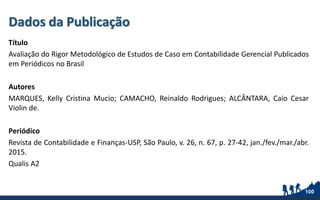 Dados da Publicação
Título
Avaliação do Rigor Metodológico de Estudos de Caso em Contabilidade Gerencial Publicados
em Periódicos no Brasil
Autores
MARQUES, Kelly Cristina Mucio; CAMACHO, Reinaldo Rodrigues; ALCÂNTARA, Caio Cesar
Violin de.
Periódico
Revista de Contabilidade e Finanças-USP, São Paulo, v. 26, n. 67, p. 27-42, jan./fev./mar./abr.
2015.
Qualis A2
100
 