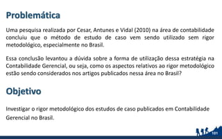 Problemática
Uma pesquisa realizada por Cesar, Antunes e Vidal (2010) na área de contabilidade
concluiu que o método de estudo de caso vem sendo utilizado sem rigor
metodológico, especialmente no Brasil.
Essa conclusão levantou a dúvida sobre a forma de utilização dessa estratégia na
Contabilidade Gerencial, ou seja, como os aspectos relativos ao rigor metodológico
estão sendo considerados nos artigos publicados nessa área no Brasil?
Investigar o rigor metodológico dos estudos de caso publicados em Contabilidade
Gerencial no Brasil.
101
Objetivo
 