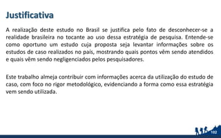Justificativa
A realização deste estudo no Brasil se justifica pelo fato de desconhecer-se a
realidade brasileira no tocante ao uso dessa estratégia de pesquisa. Entende-se
como oportuno um estudo cuja proposta seja levantar informações sobre os
estudos de caso realizados no país, mostrando quais pontos vêm sendo atendidos
e quais vêm sendo negligenciados pelos pesquisadores.
Este trabalho almeja contribuir com informações acerca da utilização do estudo de
caso, com foco no rigor metodológico, evidenciando a forma como essa estratégia
vem sendo utilizada.
102
 