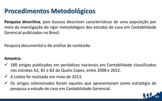 Procedimentos Metodológicos
Pesquisa descritiva, pois buscou descrever características de uma população por
meio da investigação do rigor metodológico dos estudos de caso em Contabilidade
Gerencial publicados no Brasil.
Pesquisa documental e de análise de conteúdo.
Amostra:
 180 artigos publicados em periódicos nacionais em Contabilidade classificados
nos estratos A2, B1 e B2 da Qualis Capes, entre 2008 e 2012.
 A coleta foi realizada em maio de 2013.
 Os artigos selecionados foram aqueles que apresentaram como estratégia de
pesquisa o estudo de caso em Contabilidade Gerencial.
103
 