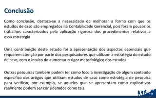 Conclusão
Como conclusão, destaca-se a necessidade de melhorar a forma com que os
estudos de caso são empregados na Contabilidade Gerencial, pois foram poucos os
trabalhos caracterizados pela aplicação rigorosa dos procedimentos relativos a
essa estratégia.
Uma contribuição deste estudo foi a apresentação dos aspectos essenciais que
requerem atenção por parte dos pesquisadores que utilizam a estratégia do estudo
de caso, com o intuito de aumentar o rigor metodológico dos estudos.
Outras pesquisas também podem ter como foco a investigação de algum conteúdo
específico dos artigos que utilizam estudos de caso como estratégia de pesquisa
para verificar, por exemplo, se aqueles que se apresentam como explicativos
realmente podem ser considerados como tais.
111
 