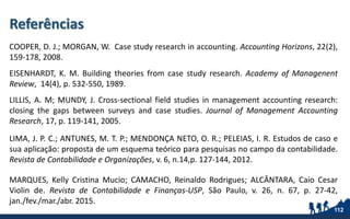 Referências
COOPER, D. J.; MORGAN, W. Case study research in accounting. Accounting Horizons, 22(2),
159-178, 2008.
EISENHARDT, K. M. Building theories from case study research. Academy of Managenent
Review, 14(4), p. 532-550, 1989.
LILLIS, A. M; MUNDY, J. Cross-sectional field studies in management accounting research:
closing the gaps between surveys and case studies. Journal of Management Accounting
Research, 17, p. 119-141, 2005.
LIMA, J. P. C.; ANTUNES, M. T. P.; MENDONÇA NETO, O. R.; PELEIAS, I. R. Estudos de caso e
sua aplicação: proposta de um esquema teórico para pesquisas no campo da contabilidade.
Revista de Contabilidade e Organizações, v. 6, n.14,p. 127-144, 2012.
MARQUES, Kelly Cristina Mucio; CAMACHO, Reinaldo Rodrigues; ALCÂNTARA, Caio Cesar
Violin de. Revista de Contabilidade e Finanças-USP, São Paulo, v. 26, n. 67, p. 27-42,
jan./fev./mar./abr. 2015.
112
 