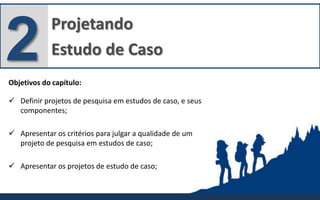 Projetando
Estudo de Caso2Objetivos do capítulo:
 Definir projetos de pesquisa em estudos de caso, e seus
componentes;
 Apresentar os critérios para julgar a qualidade de um
projeto de pesquisa em estudos de caso;
 Apresentar os projetos de estudo de caso;
 