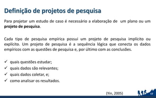 Definição de projetos de pesquisa
Para projetar um estudo de caso é necessário a elaboração de um plano ou um
projeto de pesquisa.
Cada tipo de pesquisa empírica possui um projeto de pesquisa implícito ou
explícito. Um projeto de pesquisa é a sequência lógica que conecta os dados
empíricos com as questões de pesquisa e, por último com as conclusões.
 quais questões estudar;
 quais dados são relevantes;
 quais dados coletar, e;
 como analisar os resultados.
17(Yin, 2005)
 