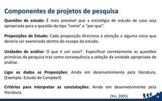 Componentes de projetos de pesquisa
Questões de estudo: É mais provável que a estratégia de estudo de caso seja
apropriada para a questão do tipo “como” e “por que”.
Proposições de Estudo: Cada proposição direciona a atenção a alguma coisa que
deveria ser examinada dentro do escopo do estudo.
Unidades de análise: O que é um caso? Especificar corretamente as questões
primárias da pesquisa traz como consequência a seleção da unidade apropriada de
análise.
Ligar os dados as Proposições: Ainda em desenvolvimento pela literatura.
(Exemplo: Estudo de Campbell)
Critérios para interpretar as constatações: Ainda em desenvolvimento pela
literatura.
18(Yin, 2005)
 