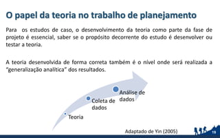 O papel da teoria no trabalho de planejamento
Para os estudos de caso, o desenvolvimento da teoria como parte da fase de
projeto é essencial, saber se o propósito decorrente do estudo é desenvolver ou
testar a teoria.
A teoria desenvolvida de forma correta também é o nível onde será realizada a
“generalização analítica” dos resultados.
19
Teoria
Coleta de
dados
Análise de
dados
Adaptado de Yin (2005)
 