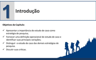 Introdução
1Objetivos do Capítulo:
 Apresentar a importância do estudo de caso como
estratégia de pesquisa;
 Fornecer uma definição operacional de estudo de caso e
identificar suas principais variações;
 Distinguir o estudo de caso das demais estratégias de
pesquisa.
 Discutir suas críticas.
 