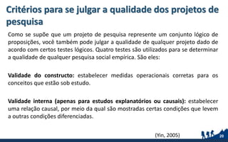 Critérios para se julgar a qualidade dos projetos de
pesquisa
Como se supõe que um projeto de pesquisa represente um conjunto lógico de
proposições, você também pode julgar a qualidade de qualquer projeto dado de
acordo com certos testes lógicos. Quatro testes são utilizados para se determinar
a qualidade de qualquer pesquisa social empírica. São eles:
Validade do constructo: estabelecer medidas operacionais corretas para os
conceitos que estão sob estudo.
Validade interna (apenas para estudos explanatórios ou causais): estabelecer
uma relação causal, por meio da qual são mostradas certas condições que levem
a outras condições diferenciadas.
20(Yin, 2005)
 