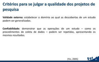 Critérios para se julgar a qualidade dos projetos de
pesquisa
Validade externa: estabelecer o domínio ao qual as descobertas de um estudo
podem ser generalizadas.
Confiabilidade: demonstrar que as operações de um estudo – como os
procedimentos de coleta de dados – podem ser repetidas, apresentando os
mesmos resultados.
21(Yin, 2005)
 