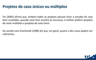 Projetos de caso únicos ou múltiplos
Yin (2005) afirma que, embora todos os projetos possam levar a estudos de caso
bem sucedidos, quando você tiver escolha (e recursos), é melhor preferir projetos
de casos múltiplos a projetos de caso único.
De acordo com Eisenhardt (1989) diz que, em geral, quatro a dez casos podem ser
suficientes.
29
 