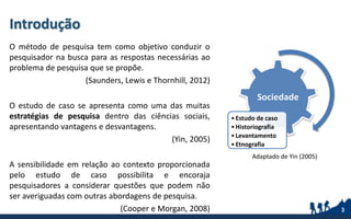 Introdução
O método de pesquisa tem como objetivo conduzir o
pesquisador na busca para as respostas necessárias ao
problema de pesquisa que se propõe.
(Saunders, Lewis e Thornhill, 2012)
O estudo de caso se apresenta como uma das muitas
estratégias de pesquisa dentro das ciências sociais,
apresentando vantagens e desvantagens.
(Yin, 2005)
A sensibilidade em relação ao contexto proporcionada
pelo estudo de caso possibilita e encoraja
pesquisadores a considerar questões que podem não
ser averiguadas com outras abordagens de pesquisa.
(Cooper e Morgan, 2008) 3
Adaptado de Yin (2005)
Sociedade
•Estudo de caso
•Historiografia
•Levantamento
•Etnografia
 