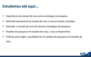 Estudamos até aqui...
 Importância do estudo de caso como estratégia de pesquisa.
 Definição operacional de estudo de caso e suas principais variações.
 Distinção o estudo de caso das demais estratégias de pesquisa.
 Projetos de pesquisa em estudos de caso, e seus componentes.
 Critérios para julgar a qualidade de um projeto de pesquisa em estudos de
caso.
30
 