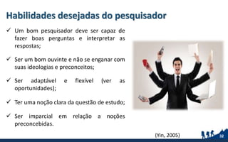 Habilidades desejadas do pesquisador
 Um bom pesquisador deve ser capaz de
fazer boas perguntas e interpretar as
respostas;
 Ser um bom ouvinte e não se enganar com
suas ideologias e preconceitos;
 Ser adaptável e flexível (ver as
oportunidades);
 Ter uma noção clara da questão de estudo;
 Ser imparcial em relação a noções
preconcebidas.
32(Yin, 2005)
 