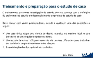 Treinamento e preparação para o estudo de caso
O treinamento para uma investigação de estudo de caso começa com a definição
do problema sob estudo e o desenvolvimento do projeto de estudo de caso.
Deve contar com vários pesquisadores, devido a qualquer uma das condições a
seguir:
 Um caso único exige uma coleta de dados intensiva no mesmo local, o que
precisaria de uma equipe de pesquisadores;
 Um estudo de casos múltiplos necessita de pessoas diferentes para trabalhar
em cada local ou para se revezar entre eles; ou
 A combinação das duas primeiras condições.
33(Yin, 2005)
 
