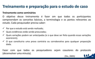 Treinamento e preparação para o estudo de caso
Treinamento como seminários
O objetivo desse treinamento é fazer om que todos os participantes
compreendam os conceitos básicos, a terminologia e os pontos relevantes ao
estudo. Cada pesquisador precisa saber:
 Por que o estudo está sendo realizado;
 Quais evidências estão sendo procuradas;
 Quais variações podem ser antecipadas (e o que deve ser feito quando essas variações
ocorrerem);
 O que constituiria uma prova contrária ou corroborativa para qualquer proposição
dada.
Fazer com que todos os pesquisadores sejam coautores do protocolo
(desenvolver uma minuta).
34(Yin, 2005)
 